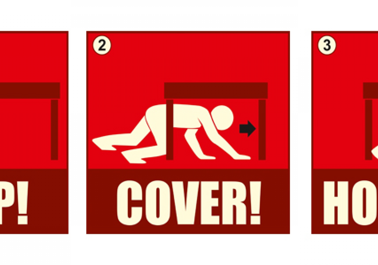 Be prepared to protect yourself during an earthquake: 1. DROP and make yourself small; 2. Take COVER under a shelter; and 3. HOLD ON until the shaking stops.